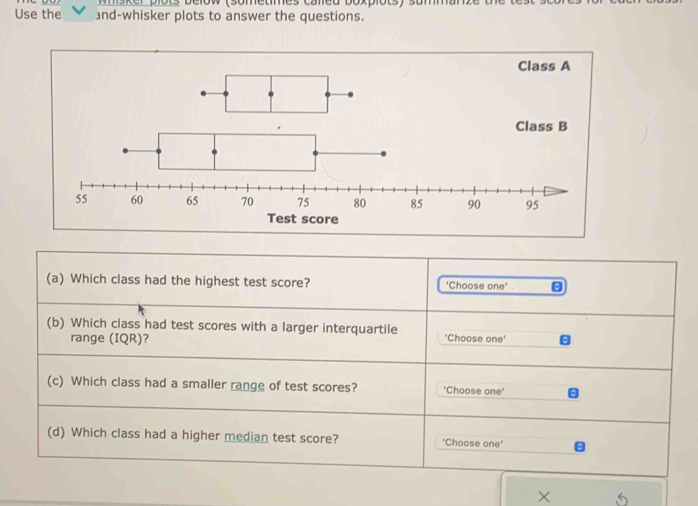 plots below (sometmes caled boxplots) summ) 
Use the and-whisker plots to answer the questions. 
Class A 
× 5