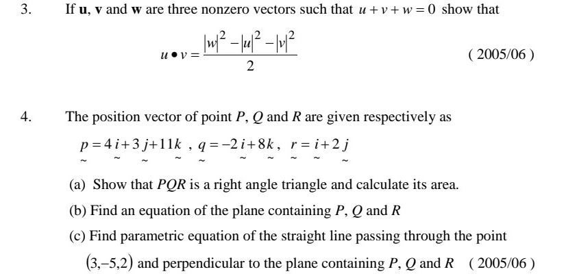 If u, v and w are three nonzero vectors such that u+v+w=0 show that
u· v=frac |w|^2-|u|^2-|v|^22
( 2005/06 ) 
4. The position vector of point P, Q and R are given respectively as
p=4i+3j+11k, q=-2i+8k, r=i+2j
(a) Show that PQR is a right angle triangle and calculate its area. 
(b) Find an equation of the plane containing P, Q and R
(c) Find parametric equation of the straight line passing through the point
(3,-5,2) and perpendicular to the plane containing P, Q and R ( 2005/06 )