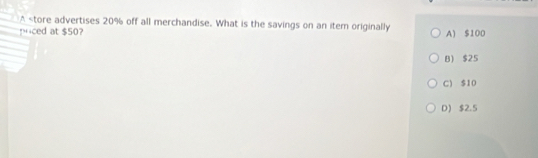 A 20% off all merchandise. What is the savings on an item originally
iced at $50? A) $100
B) $25
C) $10
D) $2.5