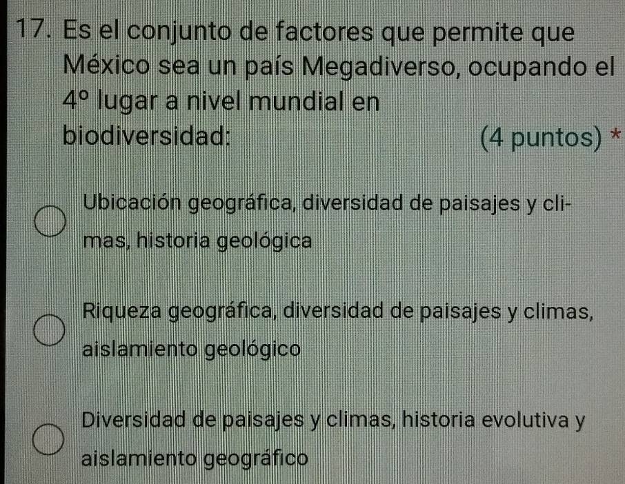 Es el conjunto de factores que permite que
México sea un país Megadiverso, ocupando el
4° lugar a nivel mundial en
biodiversidad: (4 puntos) *
Ubicación geográfica, diversidad de paisajes y cli-
mas, historia geológica
Riqueza geográfica, diversidad de paisajes y climas,
aislamiento geológico
Diversidad de paisajes y climas, historia evolutiva y
aislamiento geográfico