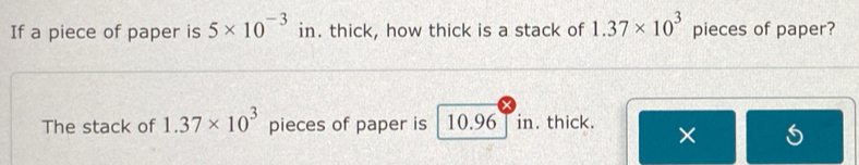 If a piece of paper is 5* 10^(-3) in. thick, how thick is a stack of 1.37* 10^3 pieces of paper? 
The stack of 1.37* 10^3 pieces of paper is 10.96 in. thick. ×