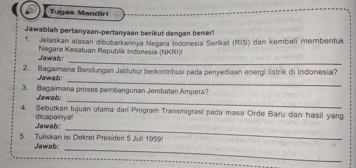 Tugas Mandiri 
Jawablah pertanyaan-pertanyaan berikut dengan benar! 
1. Jelaskan alasan dibubarkannya Negara Indonesia Serikat (RIS) dan kembali membentuk 
Negara Kesatuan Republik Indonesia (NKRI)! 
_ 
Jawab: 
2. Bagaimana Bendungan Jatiluhur berkontribusi pada penyediaan energi listrik di Indonesia? 
_ 
Jawab: 
3. Bagaimana proses pembangunan Jembatan Ampera? 
_ 
Jawab: 
4. Sebutkan tujuan utama dari Program Transmigrasi pada masa Orde Baru dan hasil yang 
dicapainya! 
_ 
Jawab: 
5. Tuliskan isi Dekret Presiden 5 Juli 1959! 
Jawab:_