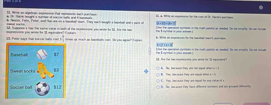 Write an algebraic expression that represents each purchase 11. a. Write an expression for the cost of Dr. Hains's purchase.
a. Dr. Hains bought x number of soccer balls and 4 baseballs
b. Nestor, Felix, Peter, and Hao are on a baseball team. They each bought a baseball and x pairs of (x· 12)+(4· 7)
sweat socks. (Use the operation symbols in the math palette as needed. Do not simplify. Do not include
12. Suppose x has the same value in both of the expressions you wrote for 11. Are the two the $ symbol in your answer.)
expressions you wrote for 11 equivalent? Explain.
b. Write an expression for the baseball team's purchase.
13. Peter says that soccer balls cost 1 5/7  times as much as baseballs cost. Do you agree? Explain.
4· (7+x· 3)
(Use the operation symbols in the math palette as needed. Do not simplify. Do not include
the $ symbol in your answer.)
12. Are the two expressions you wrote for 11 equivalent?
A. No, because they are not equal when x=1
B. Yes, because they are equal when x=1.
C. Yes, because they are equal for any value of x
D. No, because they have different numbers and are grouped differently.