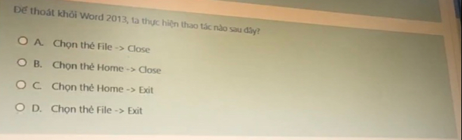 Để thoát khỏi Word 2013, ta thực hiện thao tác nào sau đây?
A. Chọn thẻ File -> Close
B. Chọn thẻ Home -> Close
C. Chọn thẻ Home -> Exit
D. Chọn thẻ File -> Exit