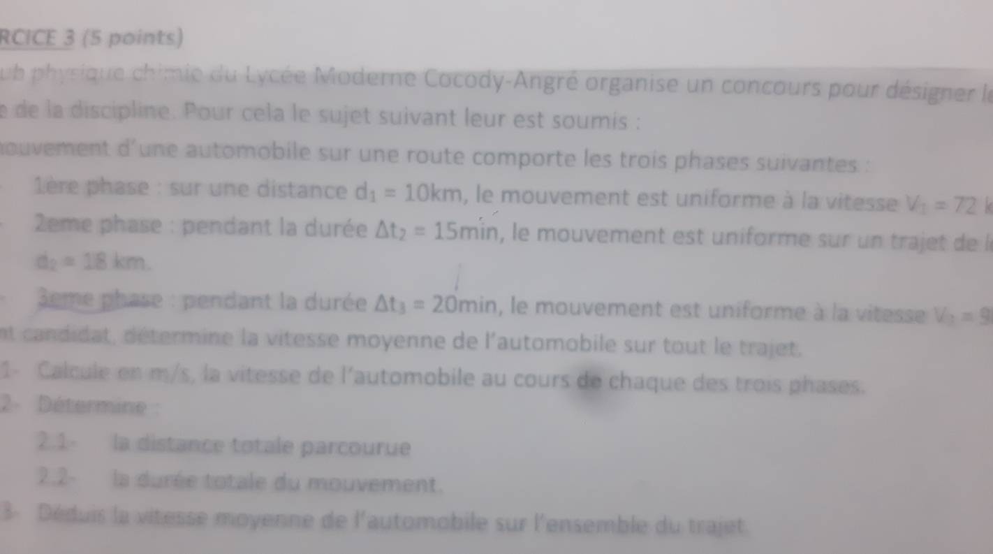 RCICE 3 (5 points) 
ub physique chimie du Lycée Moderne Cocody-Angré organise un concours pour désigner le 
e de la discipline. Pour cela le sujet suivant leur est soumis : 
nouvement d'une automobile sur une route comporte les trois phases suivantes : 
1ère phase : sur une distance d_1=10km , le mouvement est uniforme à la vitesse V_1=72
* 2eme phase : pendant la durée △ t_2=15min , le mouvement est uniforme sur un trajet de l
d_2=18km. 
3eme phase : pendant la durée △ t_3=20min , le mouvement est uniforme à la vitesse V_2=9
et candidat, détermine la vitesse moyenne de l'automobile sur tout le trajet. 
1- Calcule en m/s, la vitesse de l'automobile au cours de chaque des trois phases. 
2- Détermine : 
2.1- la distance totale parcourue 
2.2- la durée totale du mouvement. 
3- Déduis la vitesse moyenne de l'automobile sur l'ensemble du trajet.