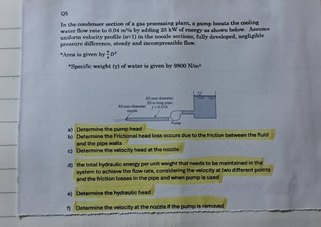 In the condenser section of a gas processing plant, a pump boosts the cooling
water flow rate to 0.04m^3 s by adding 25 kW of energy as shown below. Assume
uniform velocity profile (a=1) in the noozle sections, fully developed, negligible
pressure difference, steady and incompressible flow.
*Area is given by  π /4 D^2
*Specific weight (γ) of water is given by 9800N/m^3
a) Determine the pump head
b) Determine the Frictional head loss occurs due to the friction between the fluid
and the pipe walls
c) Determine the velocity head at the nozzle
d) the total hydraulic energy per unit weight that needs to be maintained in the
system to achieve the flow rate, considering the velocity at two different points
and the friction losses in the pipe and when pump is used
e) Determine the hydraulic head
f) Determine the velocity at the nozzle if the pump is removed