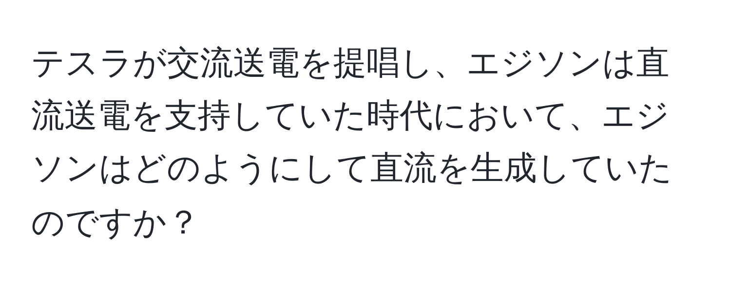 テスラが交流送電を提唱し、エジソンは直流送電を支持していた時代において、エジソンはどのようにして直流を生成していたのですか？