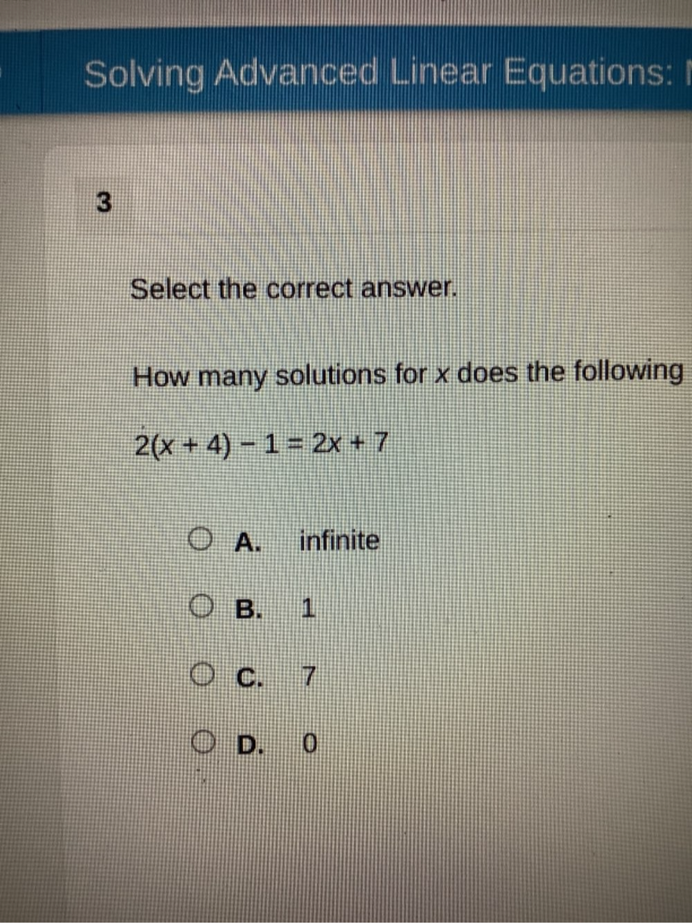 Solving Advanced Linear Equations: I
3
Select the correct answer.
How many solutions for x does the following
2(x+4)-1=2x+7
A. infinite
B. 1
C. 7
D. 0