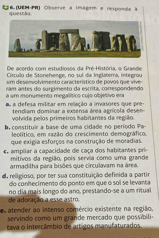 6.(UEM-PR) Observe a imagem e responda à
questão,
De acordo com estudiosos da Pré-História, o Grande
Círculo de Stonehenge, no sul da Inglaterra, integrou
um desenvolvimento característico de povos que vive-
ram antes do surgimento da escrita, correspondendo
a um monumento megalítico cujo objetivo era
a a defesa militar em relação a invasores que pre-
tendiam dominar a extensa área agrícola desen-
volvida pelos primeiros habitantes da região.
b. constituir a base de uma cidade no período Pa-
leolítico, em razão do crescimento demográfico,
que exigia esforços na construção de moradias.
c ampliar a capacidade de caça dos habitantes pri-
mitivos da região, pois servia como uma grande
armadilha para bisões que circulavam na área.
de religioso, por ter sua constituição definida a partir
do conhecimento do ponto em que o sol se levanta
no dia mais longo do ano, prestando-se a um ritual
de adoração a esse astro.
e atender ao intenso comércio existente na região,
servindo como um grande mercado que possibili-
tava o intercâmbio de artigos manufaturados.