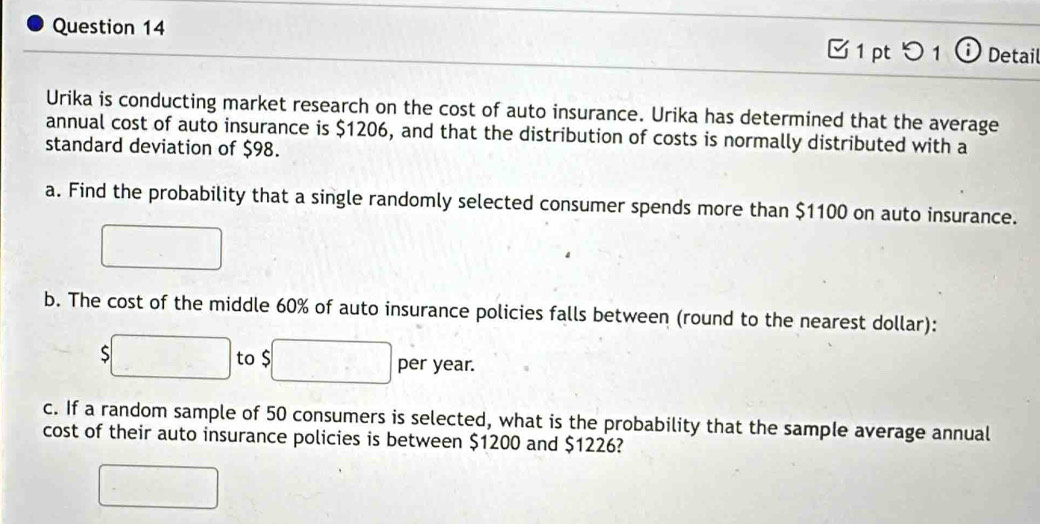 つ 1 Detail 
Urika is conducting market research on the cost of auto insurance. Urika has determined that the average 
annual cost of auto insurance is $1206, and that the distribution of costs is normally distributed with a 
standard deviation of $98. 
a. Find the probability that a single randomly selected consumer spends more than $1100 on auto insurance. 
b. The cost of the middle 60% of auto insurance policies falls between (round to the nearest dollar):
$ to $ per year. 
c. If a random sample of 50 consumers is selected, what is the probability that the sample average annual 
cost of their auto insurance policies is between $1200 and $1226?