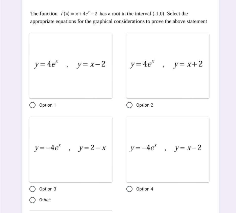 The function f(x)=x+4e^x-2 has a root in the interval (-1,0). Select the
appropriate equations for the graphical considerations to prove the above statement
y=4e^x, y=x-2 y=4e^x, y=x+2
Option 1 Option 2
y=-4e^x, y=2-x y=-4e^x, y=x-2
Option 3 Option 4
Other:
_
_