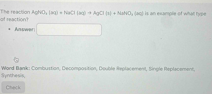 The reaction AgNO_3(aq)+NaCl(aq)to AgCl(s)+NaNO_3(aq) is an example of what type 
of reaction? 
Answer: □ 
Word Bank: Combustion, Decomposition, Double Replacement, Single Replacement, 
Synthesis, 
Check