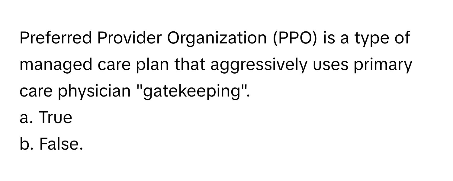 Preferred Provider Organization (PPO) is a type of managed care plan that aggressively uses primary care physician "gatekeeping".

a. True 
b. False.