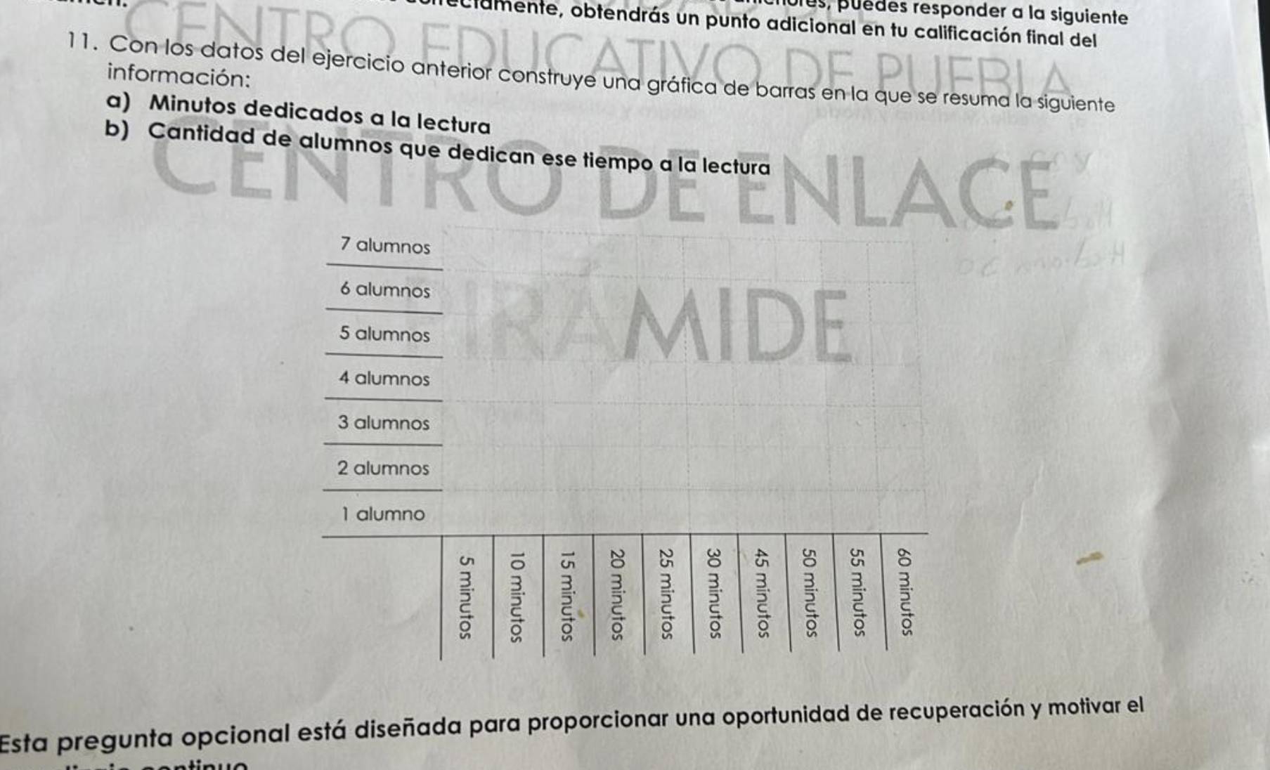 es, puèdes responder a la siguiente 
clamente, obtendrás un punto adicional en tu calificación final del 
11. Con los datos del ejercicio anterior construye una gráfica de barras en la que se resuma la siguiente información: 
a) Minutos dedicados a la lectura 
b) Cantidad de alumnos que dedican ese tiempo a la lectura 
Esta pregunta opcional está diseñada para proporcionar una oportunidad de recuperación y motivar el