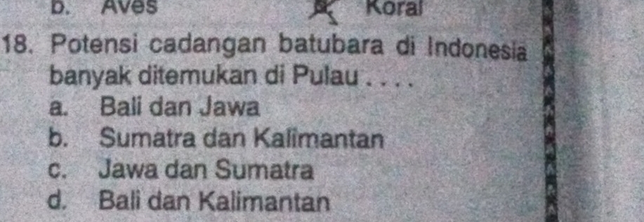 D. Aves Koral
18. Potensi cadangan batubara di Indonesia
banyak ditemukan di Pulau . . . .
a. Bali dan Jawa
b. Sumatra dan Kalimantan
c. Jawa dan Sumatra
d. Bali dan Kalimantan