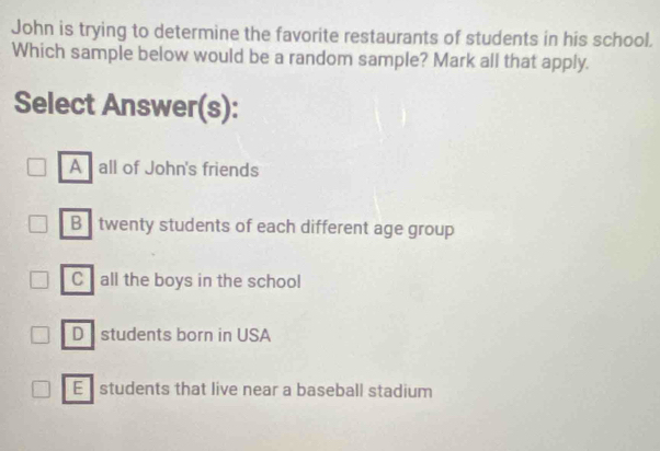 John is trying to determine the favorite restaurants of students in his school.
Which sample below would be a random sample? Mark all that apply.
Select Answer(s):
A all of John's friends
B twenty students of each different age group
C all the boys in the school
Dstudents born in USA
E students that live near a baseball stadium