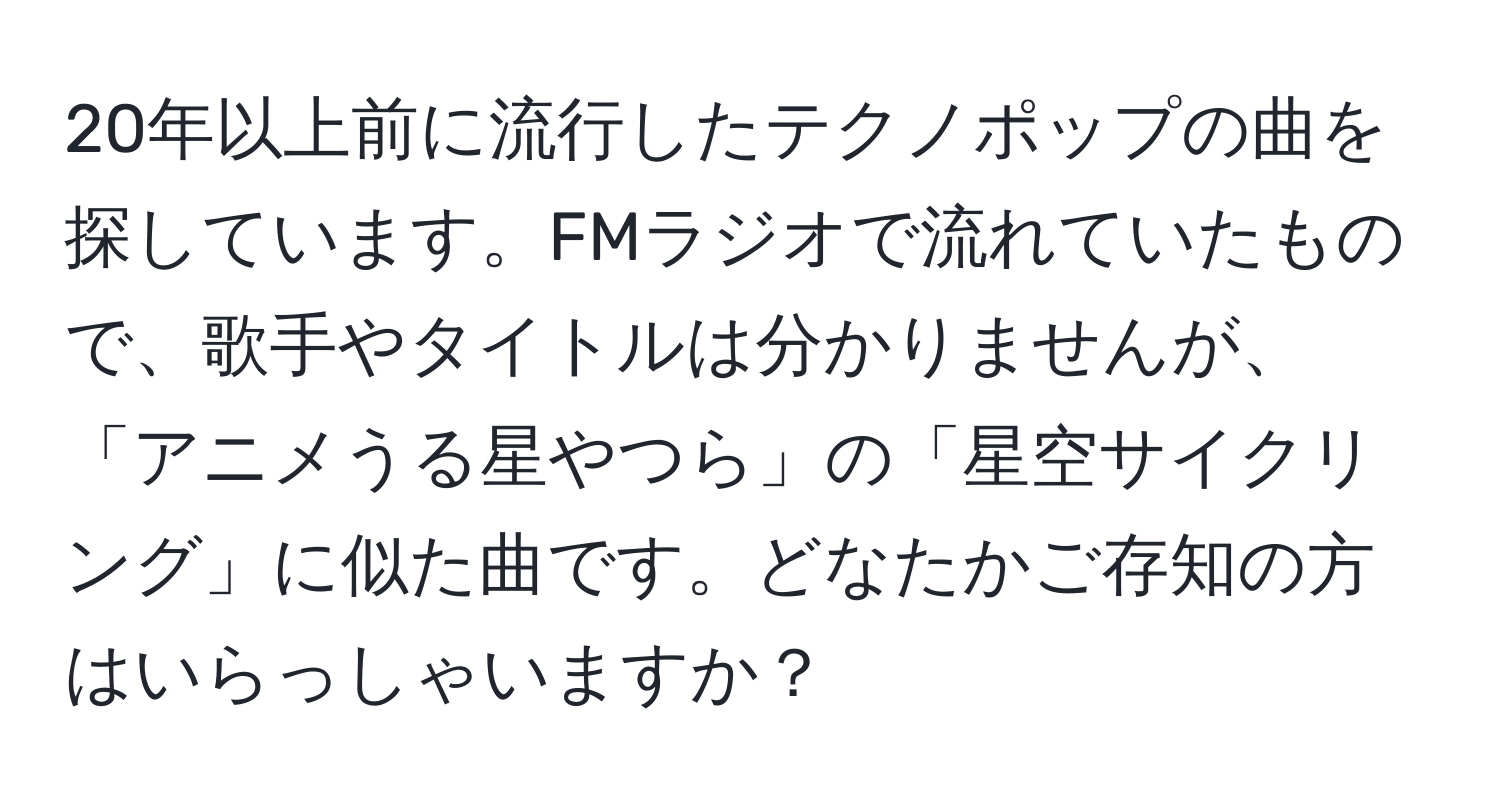 20年以上前に流行したテクノポップの曲を探しています。FMラジオで流れていたもので、歌手やタイトルは分かりませんが、「アニメうる星やつら」の「星空サイクリング」に似た曲です。どなたかご存知の方はいらっしゃいますか？