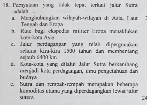 Pernyataan yang tidak tepat terkait jalur Sutra
adalah ..
a. Menghubungkan wilayah-wilayah di Asia, Laut
Tengah dan Eropa
b. Rute bagi ekspedisi militer Eropa menaklukan
kota-kota Asia
c. Jalur perdagangan yang telah dipergunakan
selama kira-kira 1500 tahun dan membentang
sejauh 6400 km
d. Kota-kota yang dilalui Jalur Sutra berkembang
menjadi kota perdagangan, ilmu pengetahuan dan
budaya
e. Sutra dan rempah-rempah merupakan beberapa
komoditas utama yang diperdagangkan lewat jalur
sutera 24