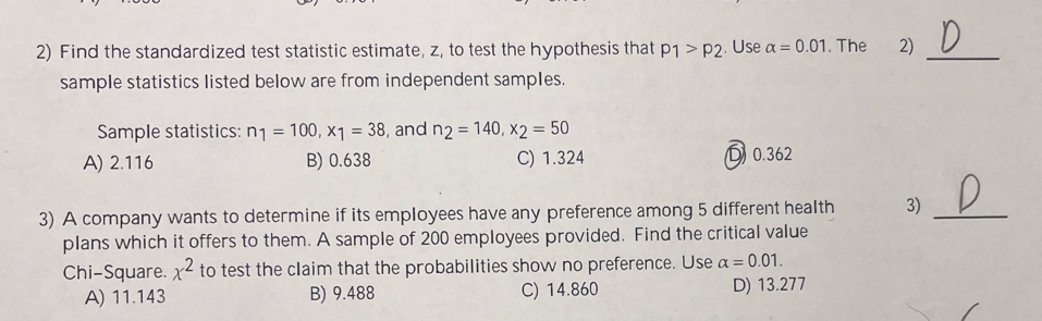 Find the standardized test statistic estimate, z, to test the hypothesis that p_1>p_2. Use alpha =0.01. The 2)_
sample statistics listed below are from independent samples.
Sample statistics: n_1=100, x_1=38 , and n_2=140, x_2=50
A) 2.116 B) 0.638 C) 1.324 D0. 362
3) A company wants to determine if its employees have any preference among 5 different health 3)_
plans which it offers to them. A sample of 200 employees provided. Find the critical value
Chi-Square. x^2 to test the claim that the probabilities show no preference. Use alpha =0.01.
A) 11.143 B) 9.488 C) 14.860 D) 13.277