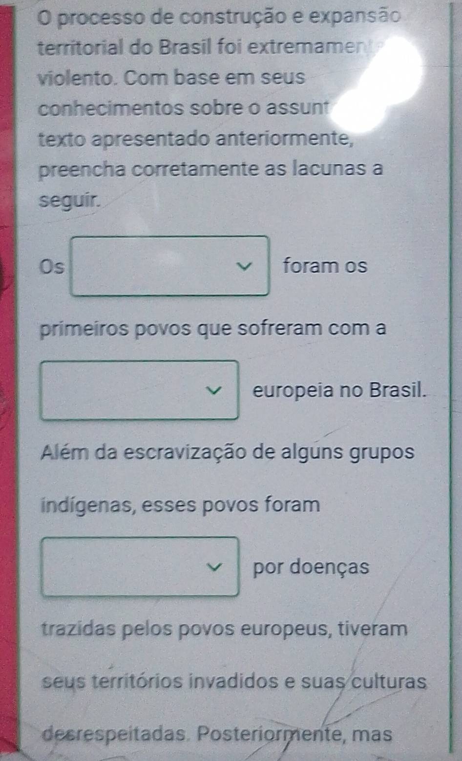 processo de construção e expansão 
territorial do Brasil foi extremament 
violento. Com base em seus 
conhecimentos sobre o assunt 
texto apresentado anteriormente, 
preencha corretamente as lacunas a 
seguir. 
Os foram os 
primeiros povos que sofreram com a 
europeia no Brasil. 
Além da escravização de alguns grupos 
indígenas, esses povos foram 
por doenças 
trazidas pelos povos europeus, tiveram 
seus territórios invadidos e suas culturas 
decrespeítadas. Posteríormente, mas