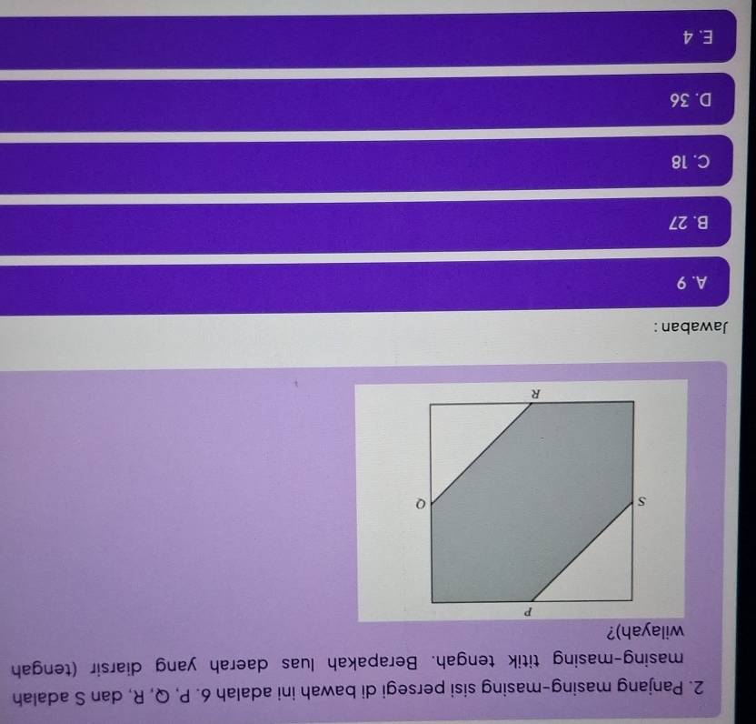 Panjang masing-masing sisi persegi di bawah ini adalah 6. P, Q, R, dan S adalah
masing-masing titik tengah. Berapakah luas daerah yang diarsir (tengah
wilayah)?
Jawaban:
A. 9
B. 27
C. 18
D. 36
E. 4