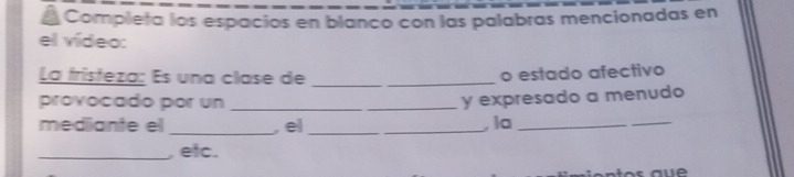 Completa los espacios en blanco con las palabras mencionadas en 
el vídeo: 
La fristeza: Es una clase de__ 
o estado afectivo 
provocado por un_ 
y expresado a menudo 
mediante el _, el __,la_ 
_ 
_, etc.