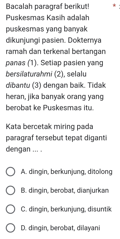 Bacalah paragraf berikut! *
Puskesmas Kasih adalah
puskesmas yang banyak
dikunjungi pasien. Dokternya
ramah dan terkenal bertangan
panas (1). Setiap pasien yang
bersilaturahmi (2), selalu
dibantu (3) dengan baik. Tidak
heran, jika banyak orang yang
berobat ke Puskesmas itu.
Kata bercetak miring pada
paragraf tersebut tepat diganti
dengan ... .
A. dingin, berkunjung, ditolong
B. dingin, berobat, dianjurkan
C. dingin, berkunjung, disuntik
D. dingin, berobat, dilayani