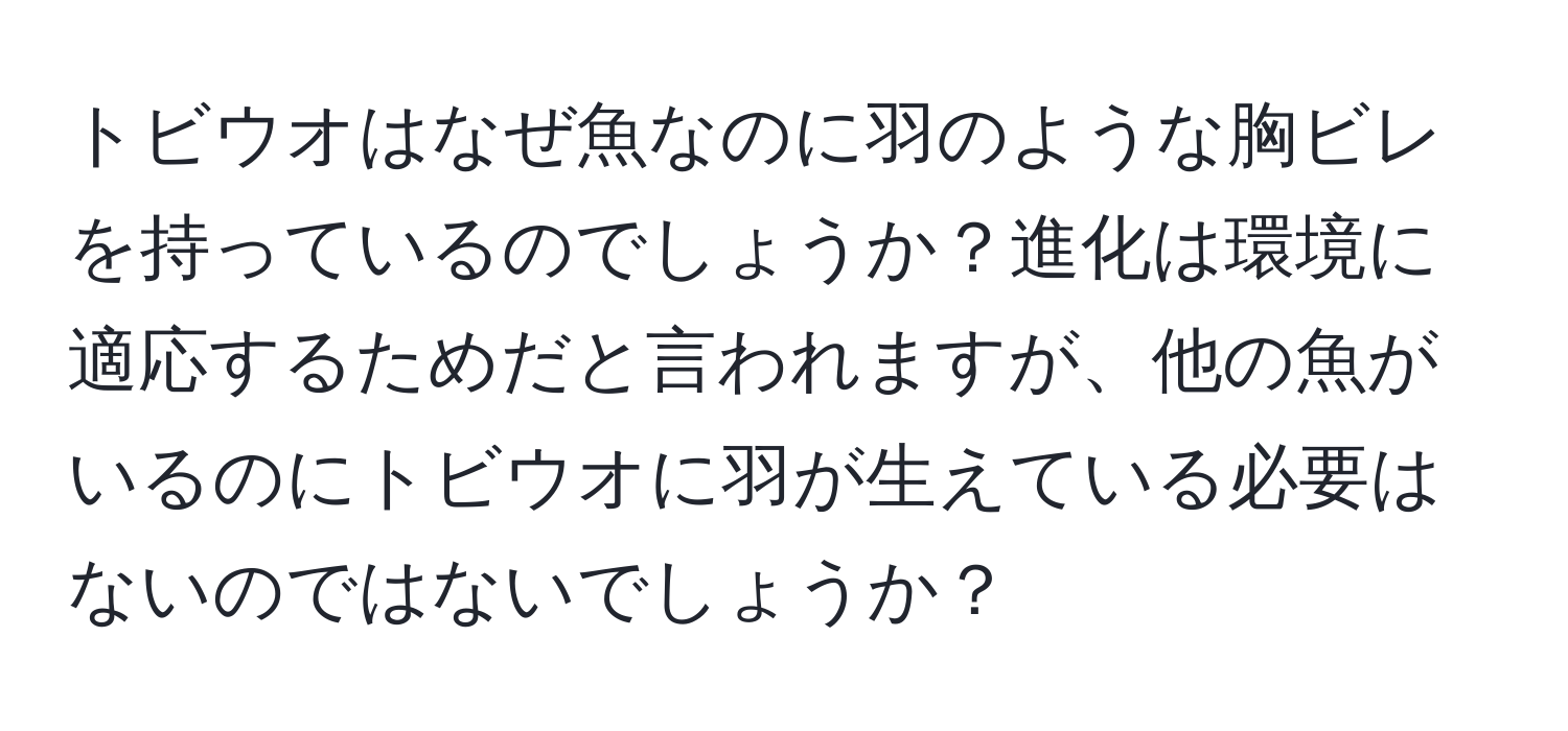 トビウオはなぜ魚なのに羽のような胸ビレを持っているのでしょうか？進化は環境に適応するためだと言われますが、他の魚がいるのにトビウオに羽が生えている必要はないのではないでしょうか？