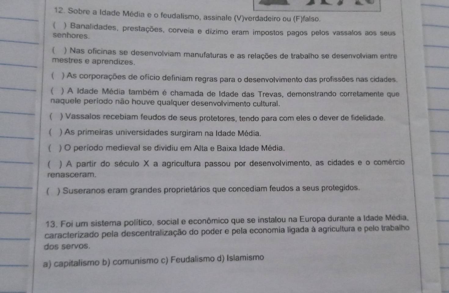 Sobre a Idade Média e o feudalismo, assinale (V)verdadeiro ou (F)falso.
( ) Banalidades, prestações, corveia e dízimo eram impostos pagos pelos vassalos aos seus
senhores.
 ) Nas oficinas se desenvolviam manufaturas e as relações de trabalho se desenvolviam entre
mestres e aprendizes.
( ) As corporações de ofício definiam regras para o desenvolvimento das profissões nas cidades.
 ) A Idade Média também é chamada de Idade das Trevas, demonstrando corretamente que
naquele periodo não houve qualquer desenvolvimento cultural.
 ) Vassalos recebiam feudos de seus protetores, tendo para com eles o dever de fidelidade.
 ) As primeiras universidades surgiram na Idade Média.
( ) O período medieval se dividiu em Alta e Baixa Idade Média.
 ) A partir do século X a agricultura passou por desenvolvimento, as cidades e o comércio
renasceram.
 ) Suseranos eram grandes proprietários que concediam feudos a seus protegidos.
13. Foi um sistema político, social e econômico que se instalou na Europa durante a Idade Média,
caracterizado pela descentralização do poder e pela economia ligada à agricultura e pelo trabalho
dos servos.
a) capitalismo b) comunismo c) Feudalismo d) Islamismo