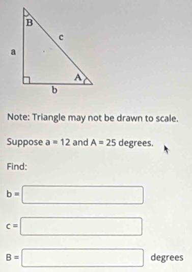 Note: Triangle may not be drawn to scale. 
Suppose a=12 and A=25 degrees. 
Find:
b=□
c=□
B=□ degrees