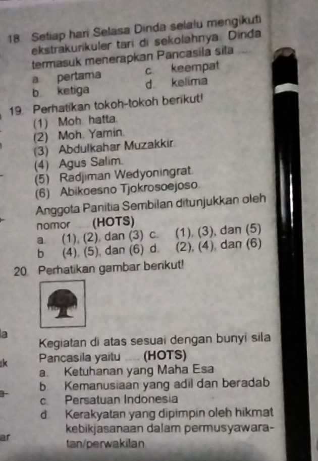 Setiap hari Selasa Dinda selalu mengikuti
ekstrakurikuler tari di sekolahnya. Dinda
termasuk menerapkan Pancasila sila
a pertama c keempat
b ketiga d kelima
19. Perhatikan tokoh-tokoh berikut!
(1) Moh hatta.
(2) Moh. Yamin.
(3) Abdulkahar Muzakkir
(4) Agus Salim.
(5) Radjiman Wedyoningrat
(6) Abikoesno Tjokrosoejoso
Anggota Panitia Sembilan ditunjukkan oleh
nomor (HOTS)
a. (1) (2) dan (3) c. (1) (3), dan (5)
b (4). (5), dan (6) d. (2), (4), dan (6)
20 Perhatikan gambar benkut!
a
Kegiatan di atas sesuai dengan bunyi sila
k Pancasila yaitu .... (HOTS)
a. Ketuhanan yang Maha Esa
b Kemanusiaan yang adil dan beradab
]-
c Persatuan Indonesia
d Kerakyatan yang dipimpin oleh hikmat
kebikjasanaan dalam permusyawara-
ar
tan/perwakilan