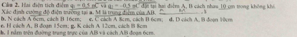 Hai điện tích điểm q_1=0.5noverline Cva q_2=-0.5noverline 0,5tt hỉ hai điểm A, B cách nhau_ 10 cm trong không khí.
Xác định cường độ điện trường tại a. M là trung điểm của AB. . 3
b. N cách Aoverline 6cm , cách B 16cm; c. C cách A 8cm, cách B 6cm; d. D cách A, B đoạn 10cm
e. H cách A, B đoạn 15cm; g. K cách A 12cm, cách B 8cm
h. I nằm trên đường trung trực của AB và cách AB đoạn 6cm.