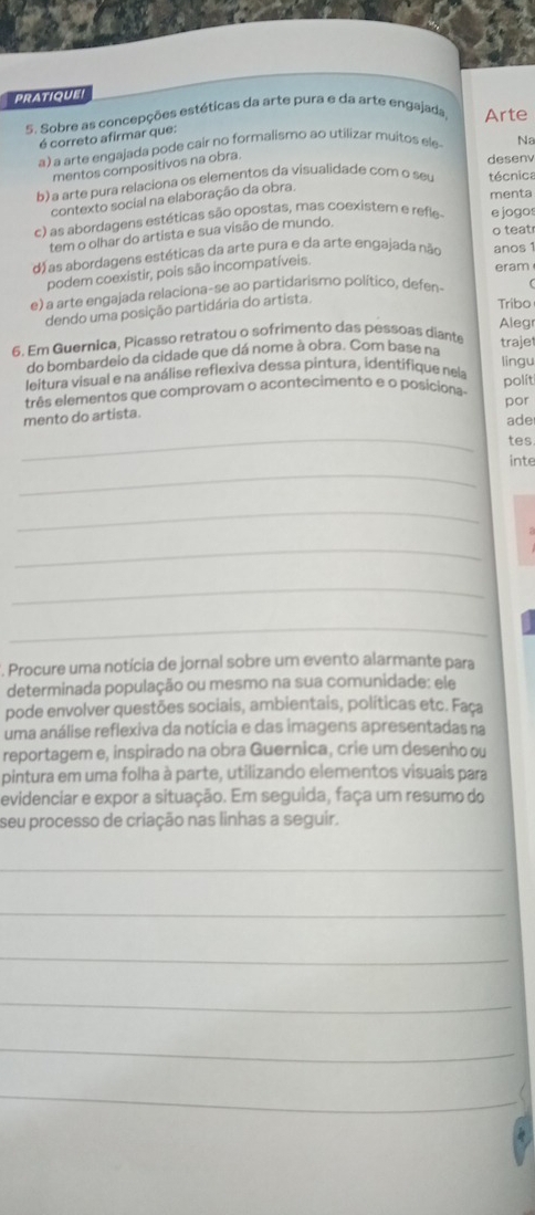 pratiquei
5. Sobre as concepções estéticas da arte pura e da arte engajada, Arte
é correto afirmar que:
a) a arte engajada pode cair no formalismo ao utilizar muitos ele- Na
mentos compositivos na obra.
desen
b) a arte pura relaciona os elementos da visualidade com o seu técnica
contexto social na elaboração da obra.
menta
c) as abordagens estéticas são opostas, mas coexistem e refle- e jogos
tem o olhar do artista e sua visão de mundo.
o teatr
dáas abordagens estéticas da arte pura e da arte engajada não anos 1
podem coexistir, pois são incompatíveis.
eram
e) a arte engajada relaciona-se ao partidarismo político, defen-
dendo uma posição partidária do artista.
Tribo
Alegr
6. Em Guernica, Picasso retratou o sofrimento das pessoas diante traje
do bombardeio da cidade que dá nome à obra. Com base na
leitura visual e na análise reflexiva dessa pintura, identifique nela lingu
três elementos que comprovam o acontecimento e o posiciona-
polít
mento do artista. por
ade
_
tes
_
inte
_
_
_
_
Procure uma notícia de jornal sobre um evento alarmante para
determinada população ou mesmo na sua comunidade: ele
pode envolver questões sociais, ambientais, políticas etc. Faça
uma análise reflexiva da notícia e das imagens apresentadas na
reportagem e, inspirado na obra Guernica, crie um desenho ou
pintura em uma folha à parte, utilizando elementos visuais para
evidenciar e expor a situação. Em seguida, faça um resumo do
seu processo de criação nas linhas a seguir.
_
_
_
_
_
_