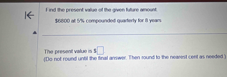 Find the present value of the given future amount. 
1←
$6800 at 5% compounded quarterly for 8 years
The present value is $ □. 
(Do not round until the final answer. Then round to the nearest cent as needed.)