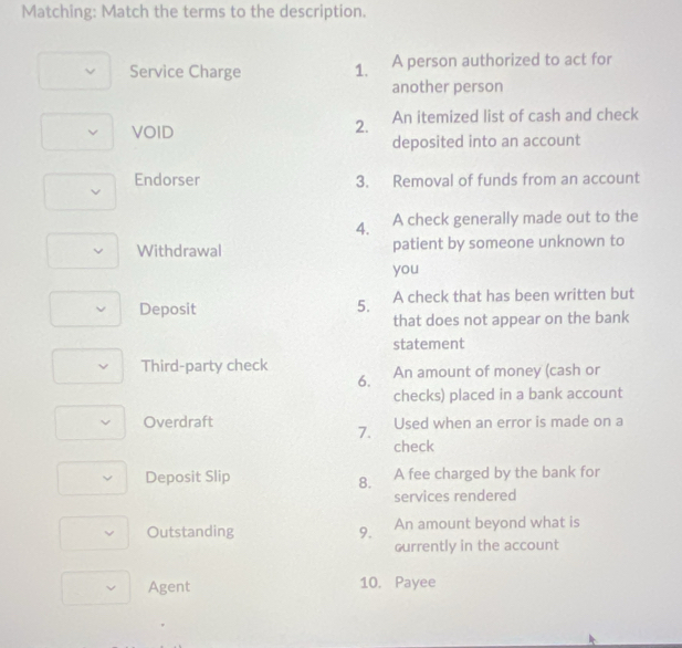 Matching: Match the terms to the description. 
Service Charge 1. A person authorized to act for 
another person 
VOID An itemized list of cash and check 
2. 
deposited into an account 
Endorser 3. Removal of funds from an account 
4. A check generally made out to the 
Withdrawal patient by someone unknown to 
you 
Deposit A check that has been written but 
5. 
that does not appear on the bank 
statement 
Third-party check An amount of money (cash or 
6. 
checks) placed in a bank account 
Overdraft Used when an error is made on a 
7. 
check 
Deposit Slip A fee charged by the bank for 
8. 
services rendered 
Outstanding 9. An amount beyond what is 
ourrently in the account 
Agent 10. Payee