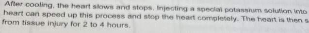 After cooling, the heart slows and stops. Injecting a special potassium solution into 
heart can speed up this process and stop the heart completely. The heart is then s 
from tissue injury for 2 to 4 hours.