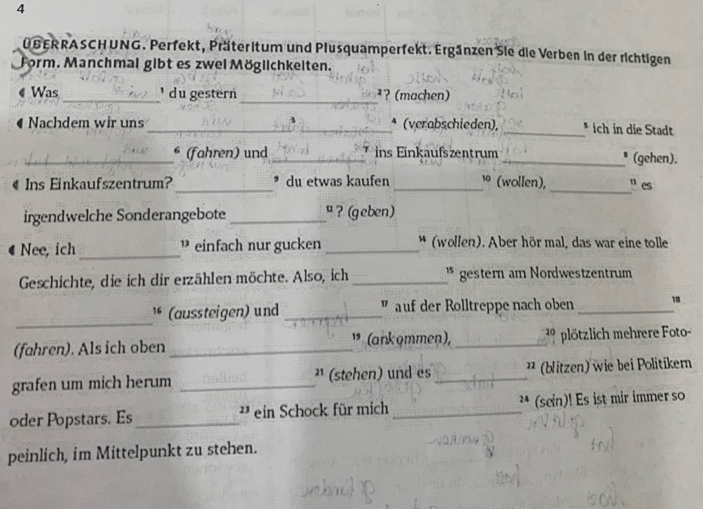 4 
ÜBERRASCHUNG. Perfekt, Präteritum und Plusquamperfekt. Ergänzen Sie die Verben in der richtigen 
Form. Manchmal gibt es zwei Möglichkeiten. 
Was _¹ du gestern _²? (machen) 
Nachdem wir uns_ * (verabschieden), _* ich in die Stadt 
_§ (fahren) und _ins Einkaufszentrum _* (gehen). 
« Ins Einkaufszentrum? _ du etwas kaufen _1º (wollen),_ ” es 
irgendwelche Sonderangebote _ ? (geben) 
Nee, ich _ einfach nur gucken _* (wollen). Aber hör mal, das war eine tolle 
Geschichte, die ich dir erzählen möchte. Also, ich _* gestern am Nordwestzentrum 
_ 
(aussteigen) und _” auf der Rolltreppe nach oben_ 
10 
(fahren). Als ich oben _” (ankommen), _ 2 9 plötzlich mehrere Foto- 
grafen um mich herum _²¹ (stehen) und es _²² (blitzen) wie bei Politikern 
oder Popstars. Es _* ein Schock für mich _²* (sein)! Es ist mir immer so 
peinlich, im Mittelpunkt zu stehen.