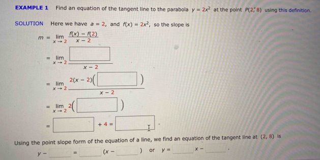 EXAMPLE 1 Find an equation of the tangent line to the parabola y=2x^2 at the point P(2,8) using this definition. 
SOLUTION Here we have a=2 , and f(x)=2x^2 ， so the slope is
m=limlimits _xto 2 (f(x)-f(2))/x-2 
=limlimits _xto 2 □ /x-2 
=limlimits _xto 2 (2(x-2)(□ ))/x-2 
=limlimits _xto 22(□ )
=□ +4=□ ·
Using the point slope form of the equation of a line, we find an equation of the tangent line at (2,8) is
y-_ =x-□ ) or y=□ x-□.