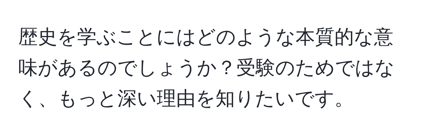 歴史を学ぶことにはどのような本質的な意味があるのでしょうか？受験のためではなく、もっと深い理由を知りたいです。