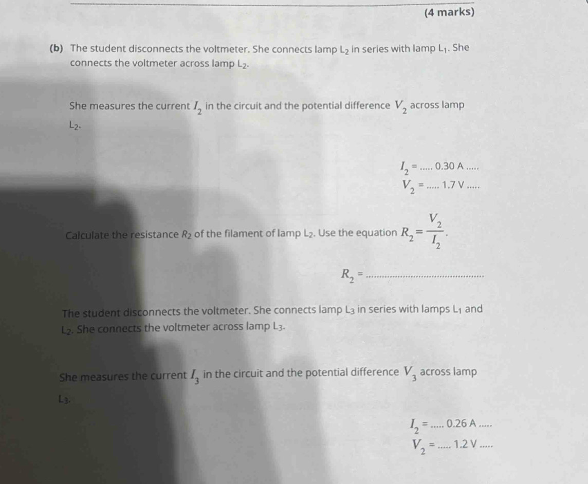 The student disconnects the voltmeter. She connects lamp L_2 in series with lamp L_1. She 
connects the voltmeter across lamp L_2. 
She measures the current I_2 in the circuit and the potential difference V_2 across lamp
L_2.
I_2=....0.30A.......
V_2=...1.7V... 
Calculate the resistance R_2 of the filament of Iamp L₂. Use the equation R_2=frac V_2I_2. 
_ R_2=
The student disconnects the voltmeter. She connects lamp L3 in series with lamps L₁ and
L₂. She connects the voltmeter across lamp L_3. 
She measures the current I_3 in the circuit and the potential difference V_3 across lamp
L3.
I_2=...0.26A...
V_2=...1.2V...