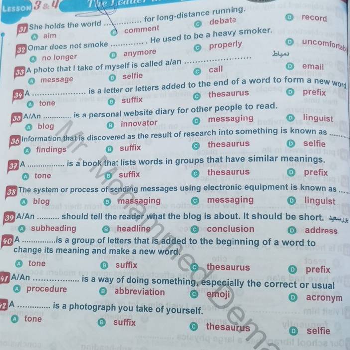 Lesson 8 2 4 The Ledue
record
She holds the world _for long-distance running.
comment debate
aim
Omar does not smoke _. He used to be a heavy smoker.
no longer ① anymore _properly uncomfortal
A photo that I take of myself is called a/an
O message selfie call
email
SAA _is a letter or letters added to the end of a word to form a new word
O tone suffix thesaurus
prefix
3 A/An _is a personal website diary for other people to read.
blog innovator C messaging D linguist
. Information that is discovered as the result of research into something is known as_
O findings suffix thesaurus D selfie
3A _is a book that lists words in groups that have similar meanings.
Q tone ⑥ suffix thesaurus prefix
n The system or process of sending messages using electronic equipment is known as_
A blog massaging messaging linguist
39 A/An _should tell the reader what the blog is about. It should be short. w
A subheading a headline conclusion address
40A _is a group of letters that is added to the beginning of a word to
change its meaning and make a new word.
tone B suffix C thesaurus prefix
41 A/An_
is a way of doing something, especially the correct or usual
procedure B abbreviation c emoji acronym
D
2A _is a photograph you take of yourself.
B
A tone suffix thesaurus D selfie