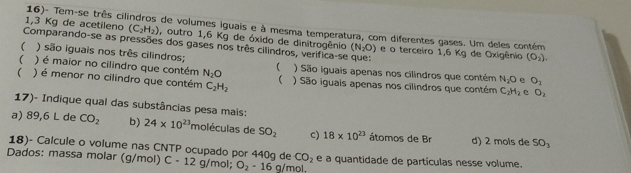 16)- Tem-se três cil de volumes iguais e à mesma temperatura, com diferentes gases. Um deles contém
1,3 Kg de acetileno (C_2H_2) , outro 1,6 Kg de óxido de dinitrogênio (N_2O) e o terceiro 1,6 Kg de Oxigênio
Comparando-se as pressões dos gases nos três cilindros, verifica-se que:
( ) são iguais nos três cilindros;
(O_2). 
( ) é maior no cilindro que contém N_2O
( ) São iguais apenas nos cilindros que contém N_2O e O_2
 ) é menor no cilindro que contém C_2H_2
( ) São iguais apenas nos cilindros que contém C_2H_2 e O_2
17)- Indique qual das substâncias pesa mais:
a) 89,6 L de CO_2 b) 24* 10^(23) 'moléculas de SO_2 c) 18* 10^(23) átomos de Br d) 2 mols de SO_3
18)- Calcule o volume nas CNTP ocupado por 440g de CO_2
Dados: massa molar (g/mol) C-12 g/mol; O_2-16g/mo 1. e a quantidade de partículas nesse volume.