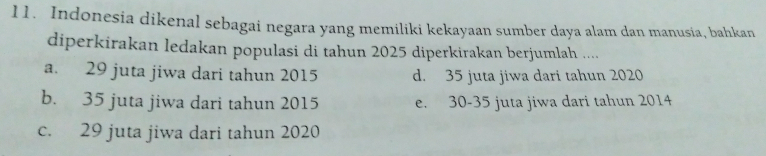 Indonesia dikenal sebagai negara yang memiliki kekayaan sumber daya alam dan manusia, bahkan
diperkirakan ledakan populasi di tahun 2025 diperkirakan berjumlah ....
a. 29 juta jiwa dari tahun 2015 d. 35 juta jiwa dari tahun 2020
b. 35 juta jiwa dari tahun 2015 e. 30 - 35 juta jiwa dari tahun 2014
c. 29 juta jiwa dari tahun 2020