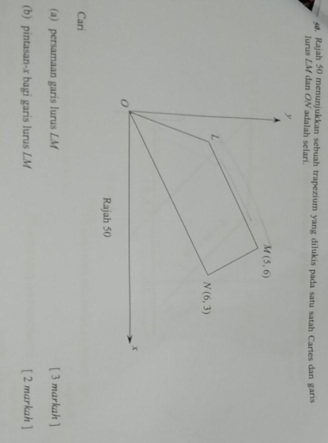 Rajah 50 menunjukkan sebuah trapezium yang dilukis pada satu satah Cartes dan garis
lurus LM dan ON adalah selari.
Cari
(a) persamaan garis lurus LM [ 3 markah ]
(b) pintasan-x bagi garis lurus LM [ 2 markah ]