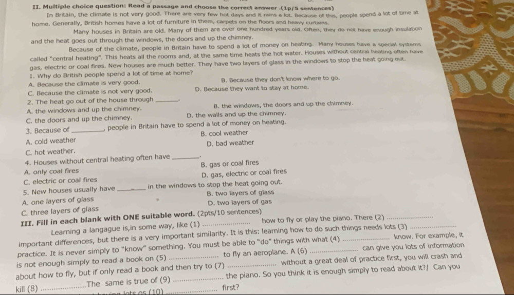 Read a passage and choose the correct answer .(1p/5 sentences)
In Britain, the climate is not very good. There are very few hot days and it rains a lot. Because of this, people spend a lot of time at
home. Generally, British homes have a lot of furniture in them, carpets on the floors and heavy curtains.
Many houses in Britain are old. Many of them are over one hundred years old. Often, they do not have enough insulation
and the heat goes out through the windows, the doors and up the chimney.
Because of the climate, people in Britain have to spend a lot of money on heating. Many houses have a special systems
called “central heating”. This heats all the rooms and, at the same time heats the hot water. Houses without central heating often have
gas, electric or coal fires. New houses are much better. They have two layers of glass in the windows to stop the heat going out.
1. Why do British people spend a lot of time at home?
A. Because the climate is very good. B. Because they don't know where to go.
C. Because the climate is not very good. D. Because they want to stay at home.
2. The heat go out of the house through_
A. the windows and up the chimney. B. the windows, the doors and up the chimney.
C. the doors and up the chimney. D. the walls and up the chimney.
3. Because of _, people in Britain have to spend a lot of money on heating.
A. cold weather B. cool weather
C. hot weather. D. bad weather
4. Houses without central heating often have _.
A. only coal fires B. gas or coal fires
C. electric or coal fires D. gas, electric or coal fires
5. New houses usually have _in the windows to stop the heat going out.
A. one layers of glass B. two layers of glass
,
C. three layers of glass D. two layers of gas
III. Fill in each blank with ONE suitable word. (2pts/10 sentences)
Learning a langague is,in some way, like (1) how to fly or play the piano. There (2)_
important differences, but there is a very important similarity. It is this: learning how to do such things needs lots (3)_
practice. It is never simply to “know” something. You must be able to “do” things with what (4) _know. For example, it
is not enough simply to read a book on (5) _to fly an aeroplane. A (6) _can give you lots of information
without a great deal of practice first, you will crash and
about how to fly, but if only read a book and then try to (7) the piano. So you think it is enough simply to read about it?/ Can you
kill (8) _The same is true of (9)__
first?