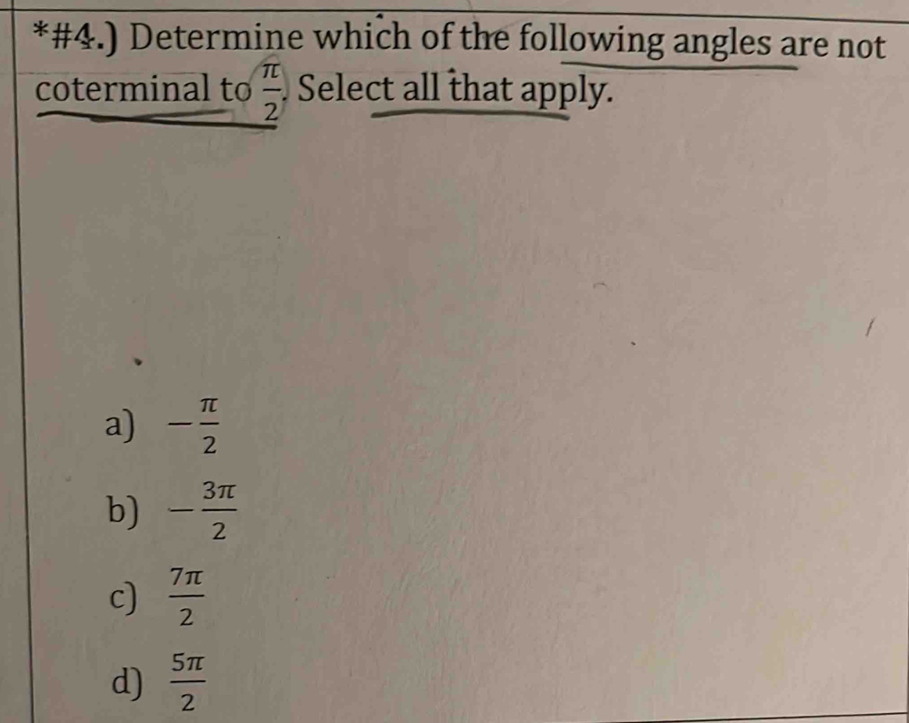 #4.) Determine which of the following angles are not
 π /2 
coterminal to Select all that apply.
a) - π /2 
b) - 3π /2 
c)  7π /2 
d)  5π /2 