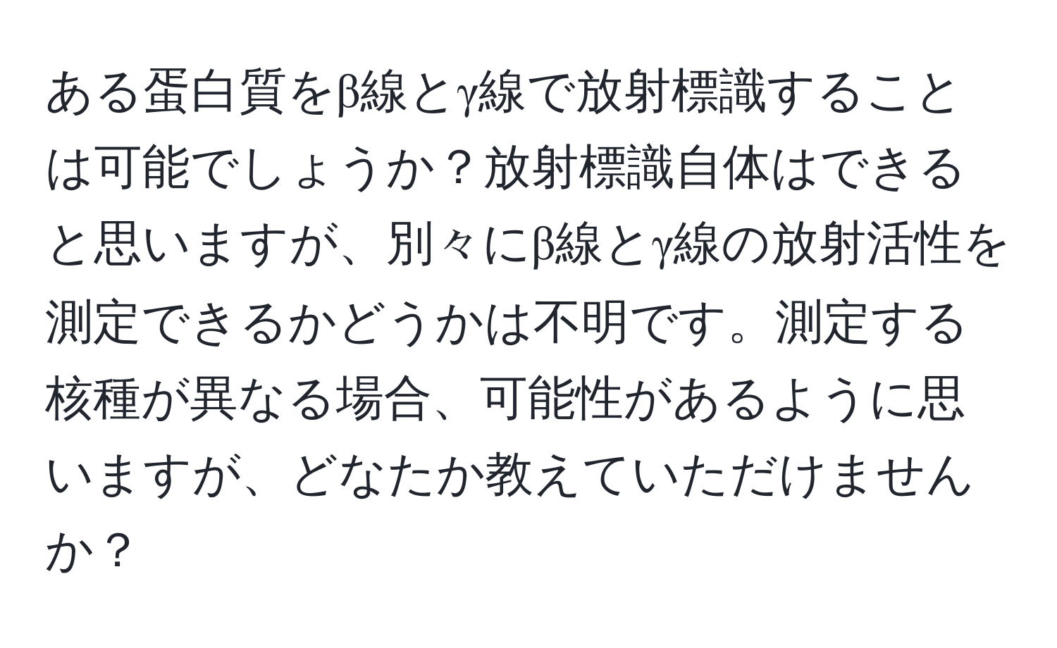 ある蛋白質をβ線とγ線で放射標識することは可能でしょうか？放射標識自体はできると思いますが、別々にβ線とγ線の放射活性を測定できるかどうかは不明です。測定する核種が異なる場合、可能性があるように思いますが、どなたか教えていただけませんか？