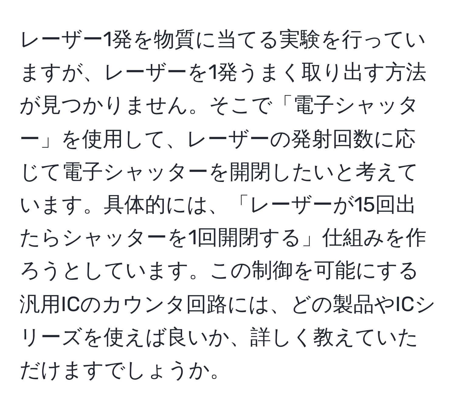 レーザー1発を物質に当てる実験を行っていますが、レーザーを1発うまく取り出す方法が見つかりません。そこで「電子シャッター」を使用して、レーザーの発射回数に応じて電子シャッターを開閉したいと考えています。具体的には、「レーザーが15回出たらシャッターを1回開閉する」仕組みを作ろうとしています。この制御を可能にする汎用ICのカウンタ回路には、どの製品やICシリーズを使えば良いか、詳しく教えていただけますでしょうか。