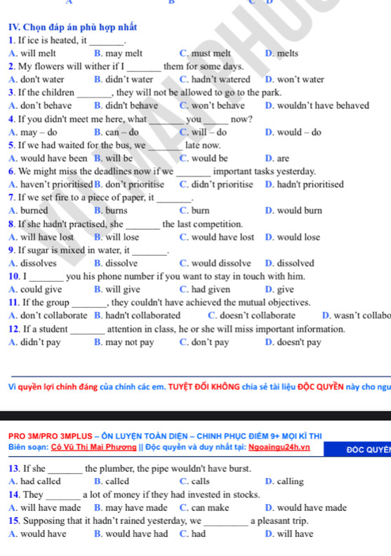 A
D
IV. Chọn đáp án phù hợp nhất
1. If ice is heated, it
_
A. will melt B. may melt C. must melt D. melts
2. My flowers will wither if I _them for some days.
A. don't water B. didn’t water C. hadn’t watered D. won’t water
3. If the children _, they will not be allowed to go to the park.
A. don’t behave B. didn't behave C. won’t behave D. wouldn’t have behaved
4. If you didn't meet me here, what_ you _now?
A. may - do B. can - do C. will - do D. would - do
_
5. If we had waited for the bus, we late now.
A. would have been B. will be C. would be D. are
6. We might miss the deadlines now if we _important tasks yesterday.
A. haven’t prioritised B. don’t prioritise C. didn’t prioritise D. hadn't prioritised
7. If we set fire to a piece of paper, it_ .
A. burned B. burns C. burn D. would burn
8. If she hadn't practised, she _the last competition.
A. will have lost B. will lose C. would have lost D. would lose
9. If sugar is mixed in water, it _.
A. dissolves B. dissolve C. would dissolve D. dissolved
10. I_ you his phone number if you want to stay in touch with him.
A. could give B. will give C. had given D. give
11. If the group_ , they couldn't have achieved the mutual objectives.
A. don’t collaborate B. hadn’t collaborated C. doesn’t collaborate D. wasn’t collabo
12. If a student_ attention in class, he or she will miss important information.
A. didn’t pay B. may not pay C. don’t pay D. doesn't pay
Vì quyền lợi chính đáng của chính các em. TUYỆT ĐỐI KHÔNG chia sẻ tài liệu ĐộC QUYÊN này cho ngu
PRO 3M/PRO 3MPLUS - ÔN LUYỆN TOẢN DIệN - CHINH PHỤC ĐIÊM 9+ MọI KÌ THI
Biên soạn: Cộ Vũ Thị Mai Phượng || Độc quyền và duy nhất tại: Ngoaingu24h.vn ĐOC QUyèi
13. If she_ the plumber, the pipe wouldn't have burst.
A. had called B. called C. calls D. calling
14. They _a lot of money if they had invested in stocks.
A. will have made B. may have made C. can make D. would have made
15. Supposing that it hadn’t rained yesterday, we_ a pleasant trip.
A. would have B. would have had C. had D. will have