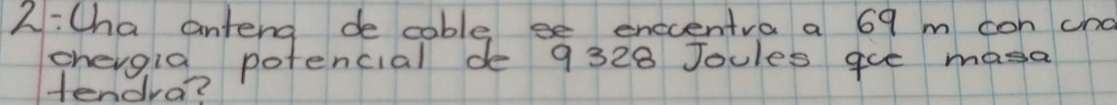 2:Cha anteng de cable se enccentra a 69 m con cnd 
chergia potencial de 9328 Joules gue masa 
tendra?